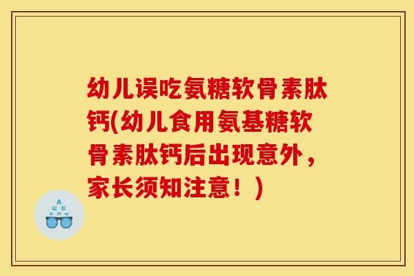 幼儿误吃氨糖软骨素肽钙(幼儿食用氨基糖软骨素肽钙后出现意外，家长须知注意！)