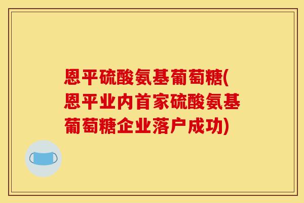 恩平硫酸氨基葡萄糖(恩平业内首家硫酸氨基葡萄糖企业落户成功)-第1张图片-关节骑士