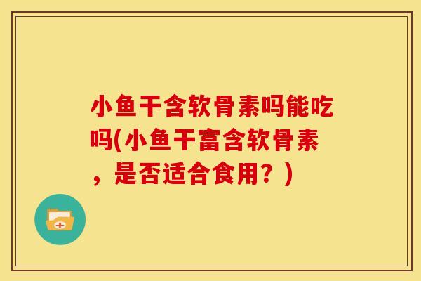 小鱼干含软骨素吗能吃吗(小鱼干富含软骨素，是否适合食用？)