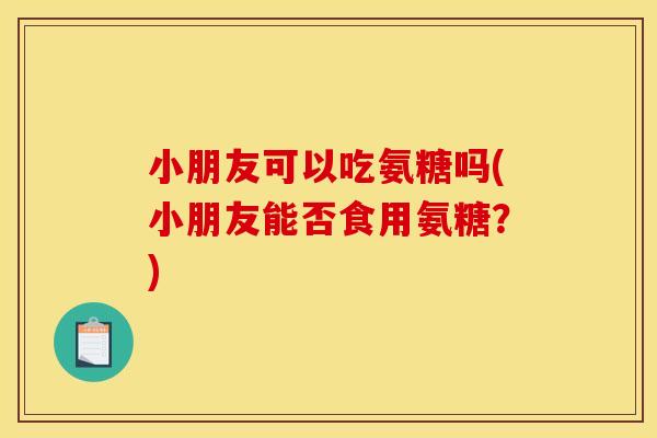 小朋友可以吃氨糖吗(小朋友能否食用氨糖？)