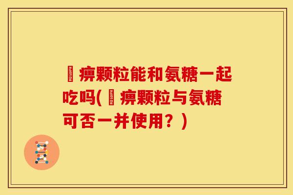 尪痹颗粒能和氨糖一起吃吗(尪痹颗粒与氨糖可否一并使用？)