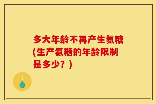 多大年龄不再产生氨糖(生产氨糖的年龄限制是多少？)