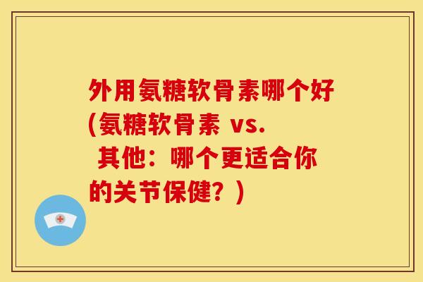 外用氨糖软骨素哪个好(氨糖软骨素 vs. 其他：哪个更适合你的关节保健？)