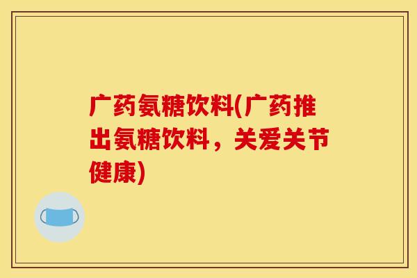 广药氨糖饮料(广药推出氨糖饮料，关爱关节健康)