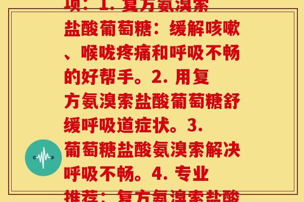 复方氨溴索盐酸葡萄糖(这里是一些可能的选项：1. 复方氨溴索盐酸葡萄糖：缓解咳嗽、喉咙疼痛和呼吸不畅的好帮手。2. 用复方氨溴索盐酸葡萄糖舒缓呼吸道症状。3. 葡萄糖盐酸氨溴索解决呼吸不畅。4. 专业推荐：复方氨溴索盐酸葡萄糖，清除咳嗽和其他呼吸道症状。)