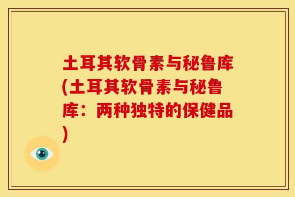 土耳其软骨素与秘鲁库(土耳其软骨素与秘鲁库：两种独特的保健品)