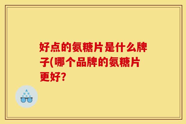 好点的氨糖片是什么牌子(哪个品牌的氨糖片更好？