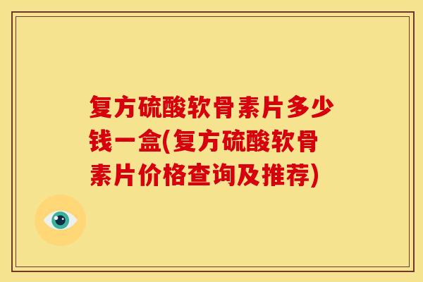 复方硫酸软骨素片多少钱一盒(复方硫酸软骨素片价格查询及推荐)