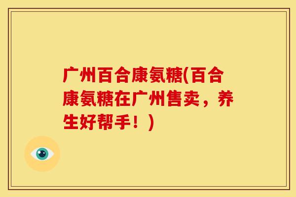 广州百合康氨糖(百合康氨糖在广州售卖，养生好帮手！)