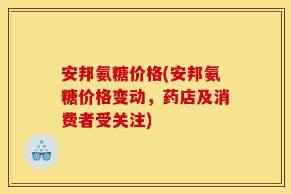 安邦氨糖价格(安邦氨糖价格变动，药店及消费者受关注)