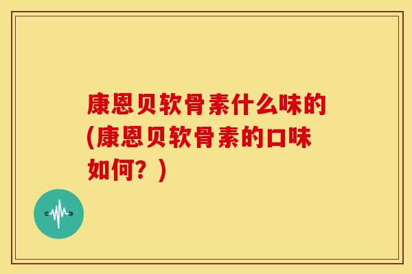 康恩贝软骨素什么味的(康恩贝软骨素的口味如何？)