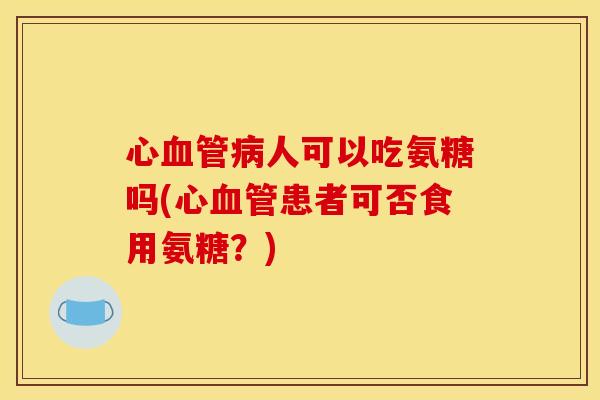 心血管病人可以吃氨糖吗(心血管患者可否食用氨糖？)-第1张图片-关节骑士