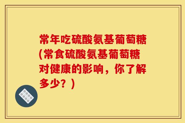 常年吃硫酸氨基葡萄糖(常食硫酸氨基葡萄糖对健康的影响，你了解多少？)