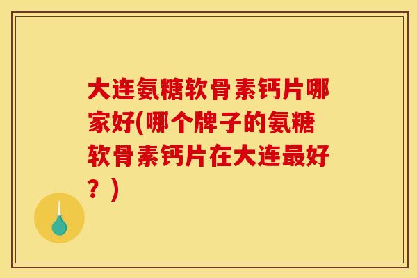 大连氨糖软骨素钙片哪家好(哪个牌子的氨糖软骨素钙片在大连最好？)