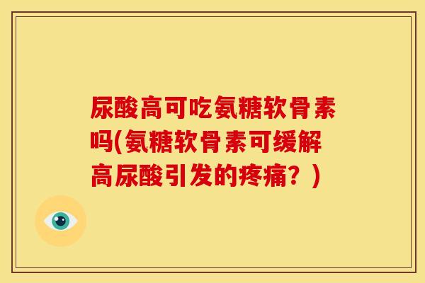 尿酸高可吃氨糖软骨素吗(氨糖软骨素可缓解高尿酸引发的疼痛？)