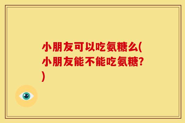 小朋友可以吃氨糖么(小朋友能不能吃氨糖？)