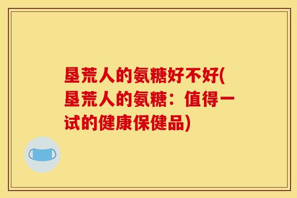 垦荒人的氨糖好不好(垦荒人的氨糖：值得一试的健康保健品)