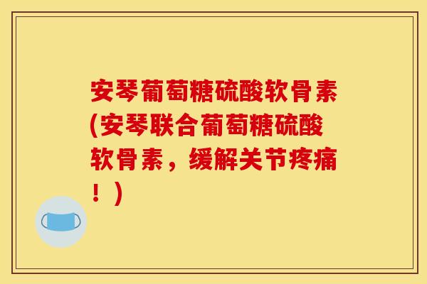 安琴葡萄糖硫酸软骨素(安琴联合葡萄糖硫酸软骨素，缓解关节疼痛！)