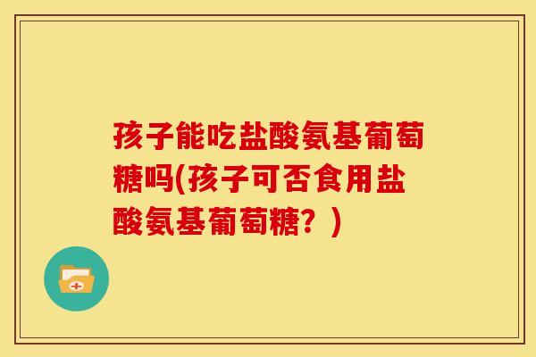 孩子能吃盐酸氨基葡萄糖吗(孩子可否食用盐酸氨基葡萄糖？)