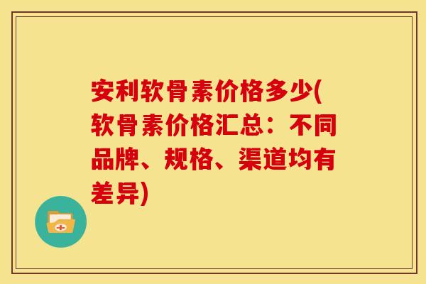 安利软骨素价格多少(软骨素价格汇总：不同品牌、规格、渠道均有差异)