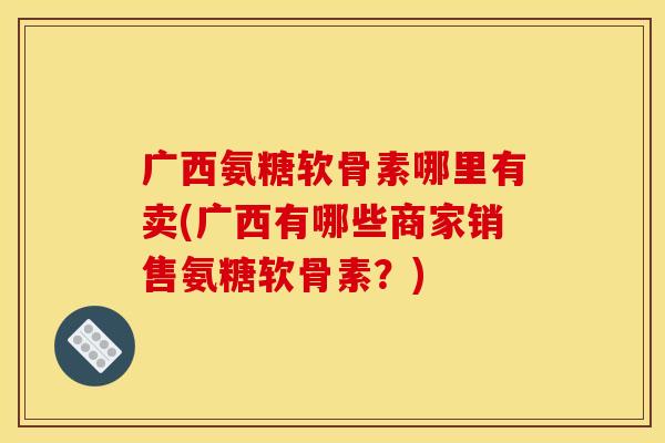 广西氨糖软骨素哪里有卖(广西有哪些商家销售氨糖软骨素？)-第1张图片-关节骑士