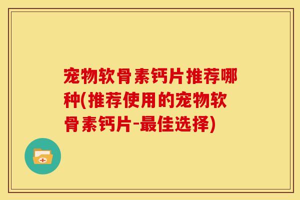 宠物软骨素钙片推荐哪种(推荐使用的宠物软骨素钙片-最佳选择)