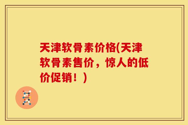 天津软骨素价格(天津软骨素售价，惊人的低价促销！)