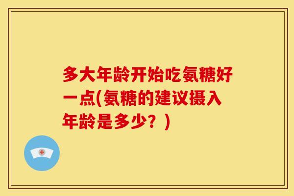 多大年龄开始吃氨糖好一点(氨糖的建议摄入年龄是多少？)