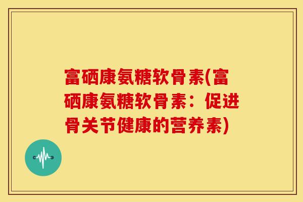 富硒康氨糖软骨素(富硒康氨糖软骨素：促进骨关节健康的营养素)