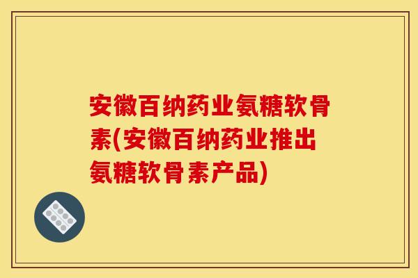 安徽百纳药业氨糖软骨素(安徽百纳药业推出氨糖软骨素产品)