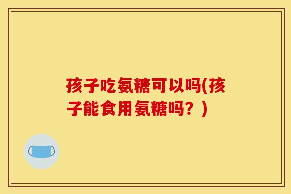 孩子吃氨糖可以吗(孩子能食用氨糖吗？)-第1张图片-关节骑士