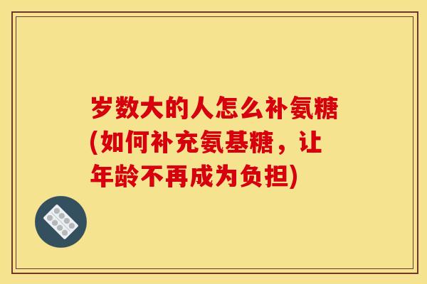 岁数大的人怎么补氨糖(如何补充氨基糖，让年龄不再成为负担)