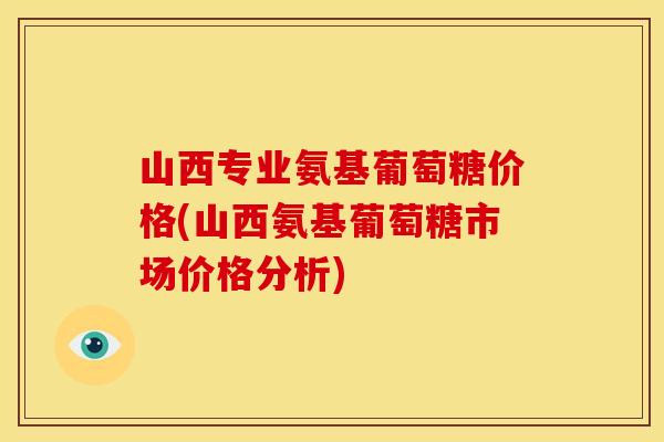 山西专业氨基葡萄糖价格(山西氨基葡萄糖市场价格分析)