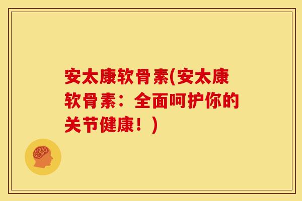 安太康软骨素(安太康软骨素：全面呵护你的关节健康！)