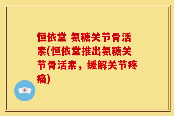 恒依堂 氨糖关节骨活素(恒依堂推出氨糖关节骨活素，缓解关节疼痛)