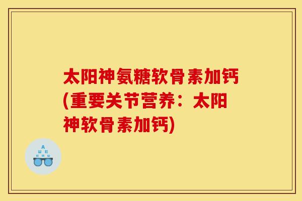 太阳神氨糖软骨素加钙(重要关节营养：太阳神软骨素加钙)