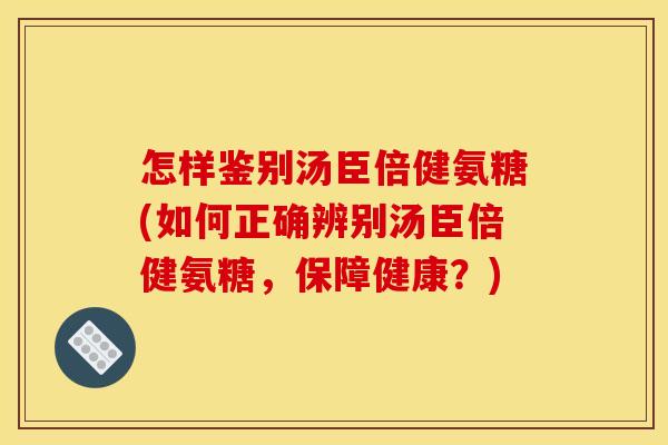怎样鉴别汤臣倍健氨糖(如何正确辨别汤臣倍健氨糖，保障健康？)