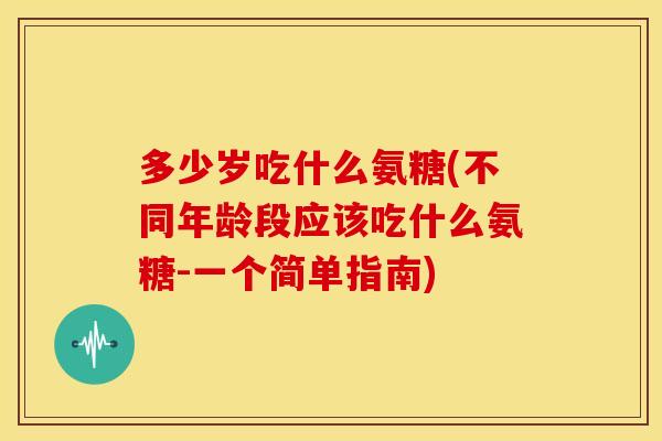 多少岁吃什么氨糖(不同年龄段应该吃什么氨糖-一个简单指南)