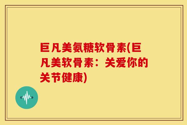 巨凡美氨糖软骨素(巨凡美软骨素：关爱你的关节健康)