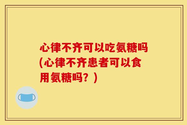 心律不齐可以吃氨糖吗(心律不齐患者可以食用氨糖吗？)