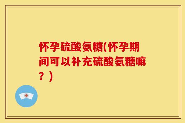 怀孕硫酸氨糖(怀孕期间可以补充硫酸氨糖嘛？)