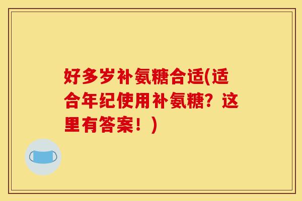 好多岁补氨糖合适(适合年纪使用补氨糖？这里有答案！)