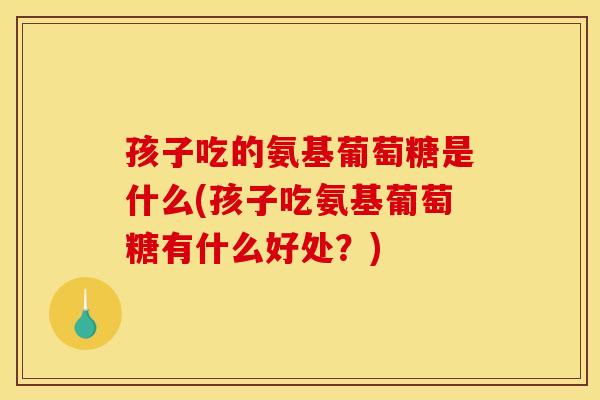 孩子吃的氨基葡萄糖是什么(孩子吃氨基葡萄糖有什么好处？)