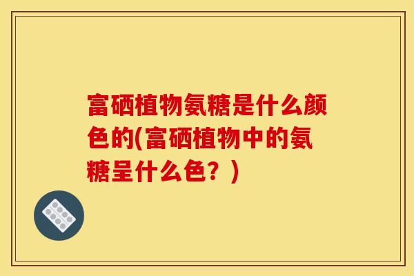 富硒植物氨糖是什么颜色的(富硒植物中的氨糖呈什么色？)
