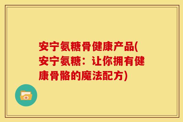 安宁氨糖骨健康产品(安宁氨糖：让你拥有健康骨骼的魔法配方)
