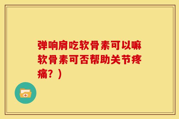 弹响肩吃软骨素可以嘛软骨素可否帮助关节疼痛？)