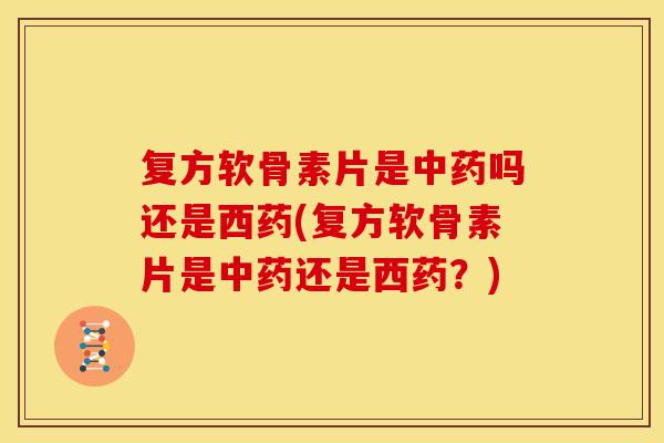 复方软骨素片是中药吗还是西药(复方软骨素片是中药还是西药？)-第1张图片-关节骑士