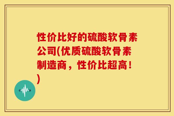 性价比好的硫酸软骨素公司(优质硫酸软骨素制造商，性价比超高！)-第1张图片-关节骑士