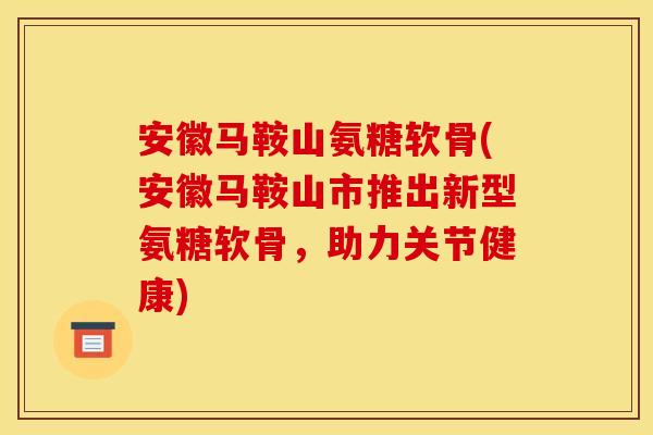 安徽马鞍山氨糖软骨(安徽马鞍山市推出新型氨糖软骨，助力关节健康)