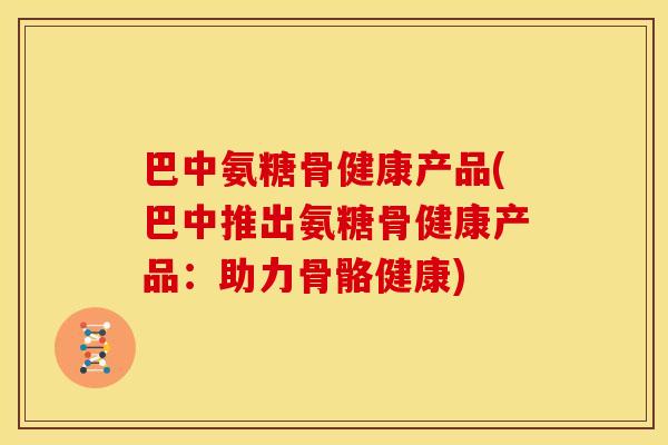 巴中氨糖骨健康产品(巴中推出氨糖骨健康产品：助力骨骼健康)